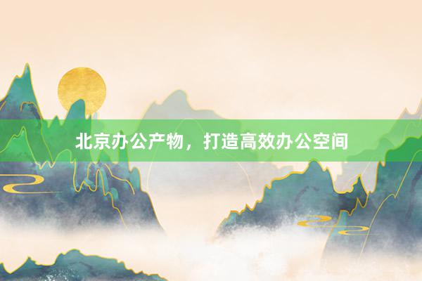 北京办公产物，打造高效办公空间