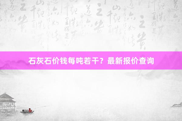石灰石价钱每吨若干？最新报价查询
