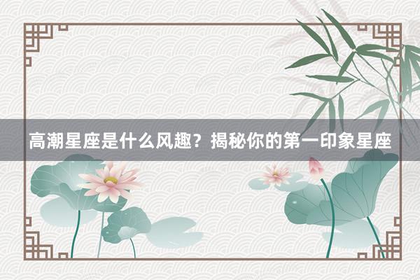 高潮星座是什么风趣？揭秘你的第一印象星座